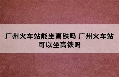 广州火车站能坐高铁吗 广州火车站可以坐高铁吗